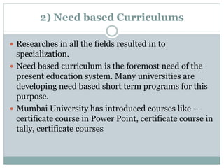 2) Need based Curriculums
 Researches in all the fields resulted in to
specialization.
 Need based curriculum is the foremost need of the
present education system. Many universities are
developing need based short term programs for this
purpose.
 Mumbai University has introduced courses like –
certificate course in Power Point, certificate course in
tally, certificate courses
 