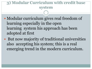 3) Modular Curriculum with credit base
system
 Modular curriculum gives real freedom of
learning especially in the open
learning system his approach has been
adopted at first
 But now majority of traditional universities
also accepting his system; this is a real
emerging trend in the modern curriculum.
 