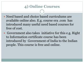 4) Online Courses
 Need based and choice based curriculums are
available online also. E.g. course era .com has
introduced many useful need based courses for
free of cost.
 Government also takes initiative for this e.g. Right
to Information certificate course has been
introduced by Government of India to the Indian
people. This course is free and online.
 