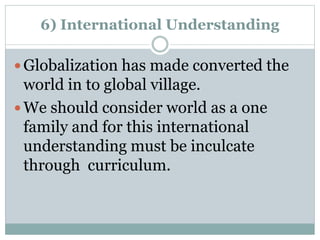 6) International Understanding
 Globalization has made converted the
world in to global village.
 We should consider world as a one
family and for this international
understanding must be inculcate
through curriculum.
 