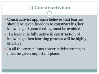 7) Constructivism
 Constructivist approach believes that learner
should be given freedom to construct his/her
knowledge. Spoon feeding must be avoided.
 If a learner is fully active in construction of
knowledge then learning process will be highly
effective.
 In all the curriculums constructivist strategies
must be given important place.
 