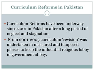 Curriculum Reforms in Pakistan
 Curriculum Reforms have been underway
since 2001 in Pakistan after a long period of
neglect and stagnation.
 From 2001-2003 curriculum ‘revision’ was
undertaken in measured and tempered
phases to keep the influential religious lobby
in government at bay.
 
