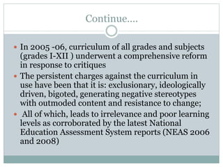 Continue….
 In 2005 -06, curriculum of all grades and subjects
(grades I-XII ) underwent a comprehensive reform
in response to critiques
 The persistent charges against the curriculum in
use have been that it is: exclusionary, ideologically
driven, bigoted, generating negative stereotypes
with outmoded content and resistance to change;
 All of which, leads to irrelevance and poor learning
levels as corroborated by the latest National
Education Assessment System reports (NEAS 2006
and 2008)
 