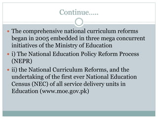 Continue…..
 The comprehensive national curriculum reforms
began in 2005 embedded in three mega concurrent
initiatives of the Ministry of Education
 i) The National Education Policy Reform Process
(NEPR)
 ii) the National Curriculum Reforms, and the
undertaking of the first ever National Education
Census (NEC) of all service delivery units in
Education (www.moe.gov.pk)
 