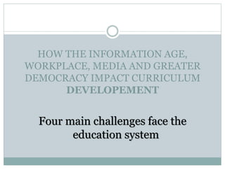 HOW THE INFORMATION AGE,
WORKPLACE, MEDIA AND GREATER
DEMOCRACY IMPACT CURRICULUM
DEVELOPEMENT
Four main challenges face the
education system
 