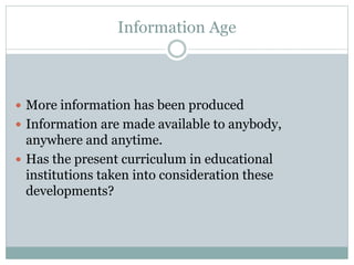 Information Age
 More information has been produced
 Information are made available to anybody,
anywhere and anytime.
 Has the present curriculum in educational
institutions taken into consideration these
developments?
 
