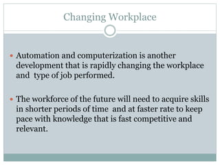 Changing Workplace
 Automation and computerization is another
development that is rapidly changing the workplace
and type of job performed.
 The workforce of the future will need to acquire skills
in shorter periods of time and at faster rate to keep
pace with knowledge that is fast competitive and
relevant.
 