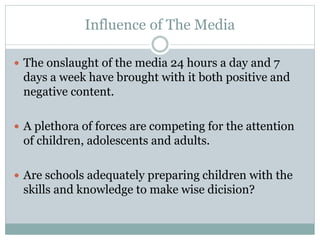 Influence of The Media
 The onslaught of the media 24 hours a day and 7
days a week have brought with it both positive and
negative content.
 A plethora of forces are competing for the attention
of children, adolescents and adults.
 Are schools adequately preparing children with the
skills and knowledge to make wise dicision?
 