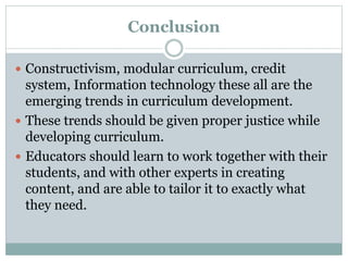 Conclusion
 Constructivism, modular curriculum, credit
system, Information technology these all are the
emerging trends in curriculum development.
 These trends should be given proper justice while
developing curriculum.
 Educators should learn to work together with their
students, and with other experts in creating
content, and are able to tailor it to exactly what
they need.
 