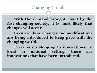 Changing Trends
With the demand brought about by the
fast changing society, it is most likely that
changes will occur.
In curriculum, changes and modifications
are being introduced to keep pace with the
changing world.
There is no stopping to innovations. In
local or national setting, there are
innovations that have been introduced.
 