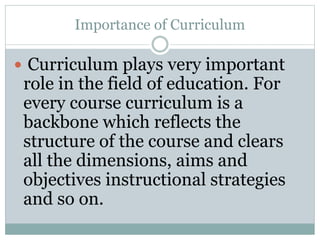 Importance of Curriculum
 Curriculum plays very important
role in the field of education. For
every course curriculum is a
backbone which reflects the
structure of the course and clears
all the dimensions, aims and
objectives instructional strategies
and so on.
 