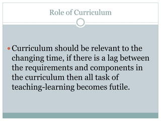 Role of Curriculum
 Curriculum should be relevant to the
changing time, if there is a lag between
the requirements and components in
the curriculum then all task of
teaching-learning becomes futile.
 