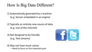 How Is Big Data Different?
1) Automatically generated by a machine
(e.g. Sensor embedded in an engine)
2) Typically an entirely new source of data
(e.g. Use of the internet)
3) Not designed to be friendly
(e.g. Text streams)
4) May not have much values
• Need to focus on the important part 12
 