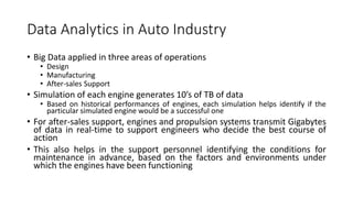 Data Analytics in Auto Industry
• Big Data applied in three areas of operations
• Design
• Manufacturing
• After-sales Support
• Simulation of each engine generates 10’s of TB of data
• Based on historical performances of engines, each simulation helps identify if the
particular simulated engine would be a successful one
• For after-sales support, engines and propulsion systems transmit Gigabytes
of data in real-time to support engineers who decide the best course of
action
• This also helps in the support personnel identifying the conditions for
maintenance in advance, based on the factors and environments under
which the engines have been functioning
 