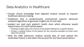 Data Analytics in Healthcare
• Creates clinical knowledge from digitized medical records to improve
healthcare decision making
• Healthcare that is predominantly unstructured requires advanced
analytical algorithms to generate insights out of such data
• product can read each patient’s health chart which otherwise would
require hours of a well trained expert
• Develops insights about the chances of the patient falling ill to a specific disease
• Creates a medical history of the patient for the insurance providers to know more
about the insured
• With the EMR (electronic medical record) data of each patient the
medication history is also taken into account for any future prescriptions
 