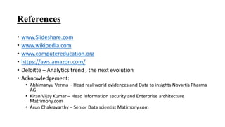 References
• www.Slideshare.com
• www.wikipedia.com
• www.computereducation.org
• https://aws.amazon.com/
• Deloitte – Analytics trend , the next evolution
• Acknowledgement:
• Abhimanyu Verma – Head real world evidences and Data to insights Novartis Pharma
AG
• Kiran Vijay Kumar – Head Information security and Enterprise architecture
Matrimony.com
• Arun Chakravarthy – Senior Data scientist Matimony.com
 