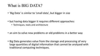 • ‘Big Data’ is similar to ‘small data’, but bigger in size
• but having data bigger it requires different approaches:
• Techniques, tools and architecture
• an aim to solve new problems or old problems in a better way
• Big Data generates value from the storage and processing of very
large quantities of digital information that cannot be analyzed with
traditional computing techniques.
What is BIG DATA?
 