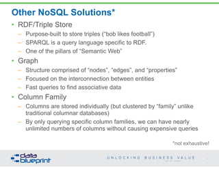 Other NoSQL Solutions* 
*not exhaustive! 
34 
• RDF/Triple Store 
– Purpose-built to store triples (“bob likes football”) 
– SPARQL is a query language specific to RDF. 
– One of the pillars of “Semantic Web” 
• Graph 
– Structure comprised of “nodes”, “edges”, and “properties” 
– Focused on the interconnection between entities 
– Fast queries to find associative data 
• Column Family 
– Columns are stored individually (but clustered by “family” unlike 
traditional columnar databases) 
– By only querying specific column families, we can have nearly 
unlimited numbers of columns without causing expensive queries 
Copyright 2014 by Data Blueprint 
 