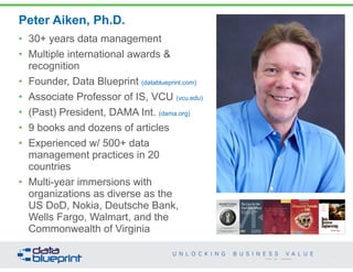MONETIZING 
DATA MANAGEMENT 
Unlocking the Value in Your Organization’s 
Most Important Asset. 
PETER AIKEN WITH JUANITA BILLINGS 
FOREWORD BY JOHN BOTTEGA 
Peter Aiken, Ph.D. 
4 
Copyright 2014 by Data Blueprint 
• 30+ years data management 
• Multiple international awards & 
recognition 
• Founder, Data Blueprint (datablueprint.com) 
• Associate Professor of IS, VCU (vcu.edu) 
• (Past) President, DAMA Int. (dama.org) 
• 9 books and dozens of articles 
• Experienced w/ 500+ data 
management practices in 20 
countries 
• Multi-year immersions with 
organizations as diverse as the 
US DoD, Nokia, Deutsche Bank, 
Wells Fargo, Walmart, and the 
Commonwealth of Virginia 
The Case for the 
Chief Data Officer 
Recasting the C-Suite to Leverage 
Your Most Valuable Asset 
Peter Aiken and 
Michael Gorman 
 