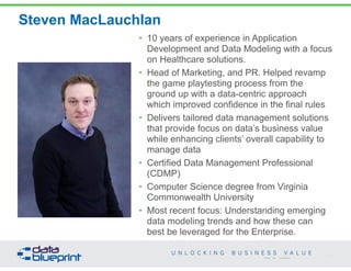 Steven MacLauchlan 
• 10 years of experience in Application 
Development and Data Modeling with a focus 
on Healthcare solutions. 
• Head of Marketing, and PR. Helped revamp 
the game playtesting process from the 
ground up with a data-centric approach 
which improved confidence in the final rules 
• Delivers tailored data management solutions 
that provide focus on data’s business value 
while enhancing clients’ overall capability to 
manage data 
• Certified Data Management Professional 
(CDMP) 
• Computer Science degree from Virginia 
Commonwealth University 
• Most recent focus: Understanding emerging 
data modeling trends and how these can 
best be leveraged for the Enterprise. 
5 
Copyright 2014 by Data Blueprint 
 