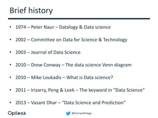 @FernanOrtega
Brief history
• 1974 – Peter Naur – Datalogy & Data science
• 2002 – Committee on Data for Science & Technology
• 2003 – Journal of Data Science
• 2010 – Drew Conway – The data science Venn diagram
• 2010 – Mike Loukadis – What is Data science?
• 2011 – Irizarry, Peng & Leek – The keyword in “Data Science”
• 2013 – Vasant Dhar – “Data Science and Prediction”
 