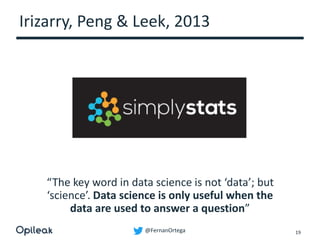 @FernanOrtega
Irizarry, Peng & Leek, 2013
19
“The key word in data science is not ‘data’; but
‘science’. Data science is only useful when the
data are used to answer a question”
 