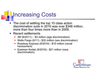 Increasing Costs  The cost of settling the top 10 class action discrimination suits in 2010 was over $346 million, more than four times more than in 2009.  Recent settlements  3M (8/2011) -  $3 million (age discrimination) Wells Fargo (6/11) - $32 million (sex discrimination)  Roadway Express (9/2010) - $10 million (racial harassment)  Eastman Kodak (9/2010) - $21 million (race discrimination) 