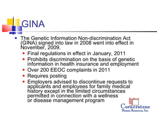 GINA The Genetic Information Non-discrimination Act (GINA) signed into law in 2008 went into effect in November, 2009. Final regulations in effect in January, 2011 Prohibits discrimination on the basis of genetic information in health insurance and employment Over 200 EEOC complaints in 2011 Requires posting Employers advised to discontinue requests to applicants and employees for family medical history except in the limited circumstances permitted in connection with a wellness  or disease management program 