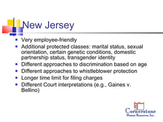 New Jersey  Very employee-friendly  Additional protected classes: marital status, sexual orientation, certain genetic conditions, domestic partnership status, transgender identity Different approaches to discrimination based on age Different approaches to whistleblower protection  Longer time limit for filing charges  Different Court interpretations (e.g., Gaines v. Bellino) 