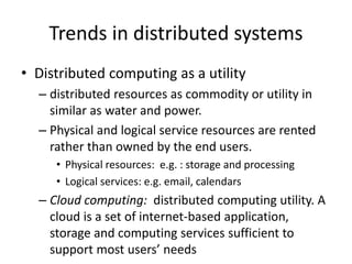 Trends in distributed systems
• Distributed computing as a utility
– distributed resources as commodity or utility in
similar as water and power.
– Physical and logical service resources are rented
rather than owned by the end users.
• Physical resources: e.g. : storage and processing
• Logical services: e.g. email, calendars
– Cloud computing: distributed computing utility. A
cloud is a set of internet-based application,
storage and computing services sufficient to
support most users’ needs
 