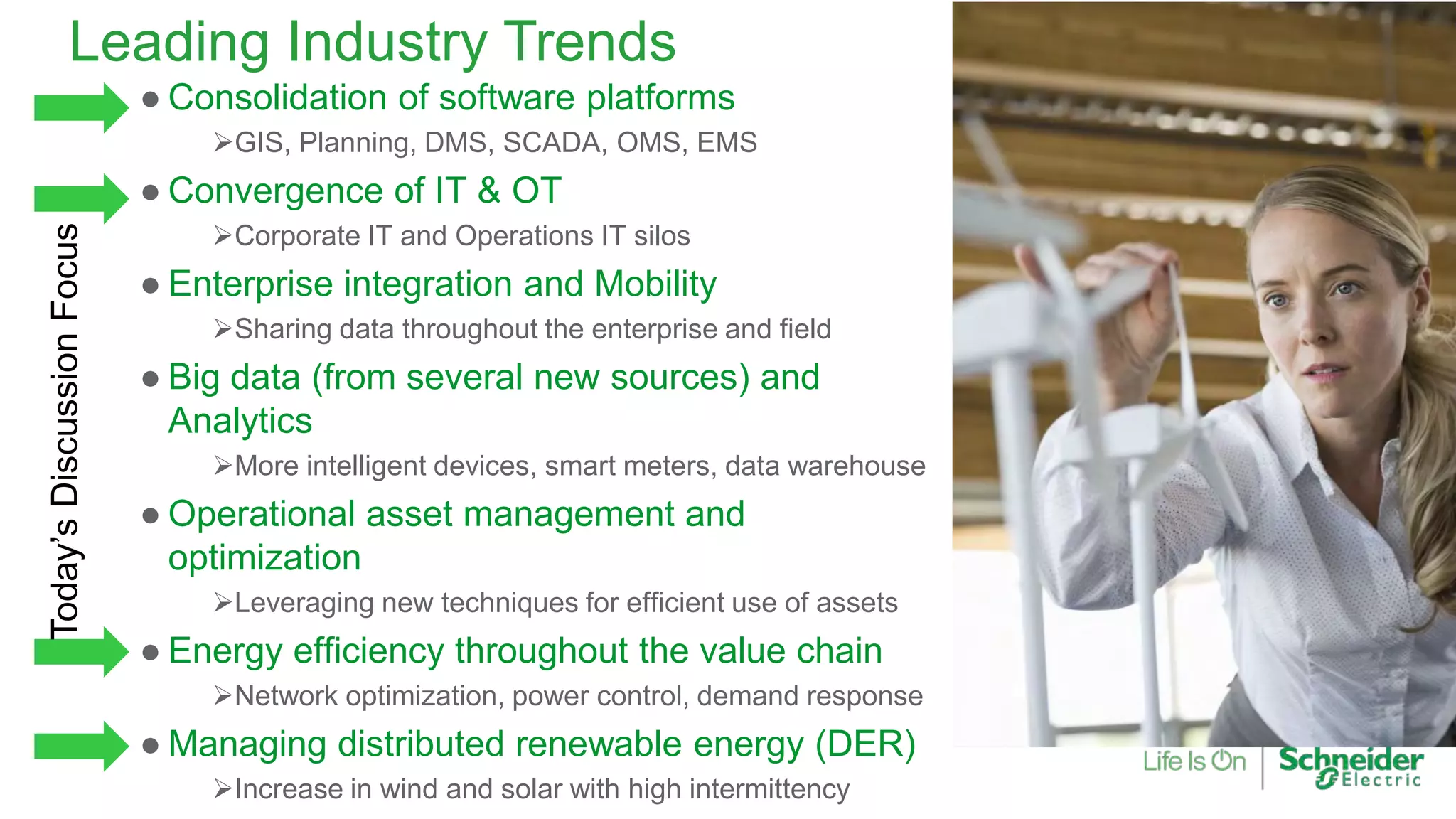 Leading Industry Trends
● Consolidation of software platforms
GIS, Planning, DMS, SCADA, OMS, EMS
● Convergence of IT & OT
Corporate IT and Operations IT silos
● Enterprise integration and Mobility
Sharing data throughout the enterprise and field
● Big data (from several new sources) and
Analytics
More intelligent devices, smart meters, data warehouse
● Operational asset management and
optimization
Leveraging new techniques for efficient use of assets
● Energy efficiency throughout the value chain
Network optimization, power control, demand response
● Managing distributed renewable energy (DER)
Increase in wind and solar with high intermittency
Today’sDiscussionFocus
 