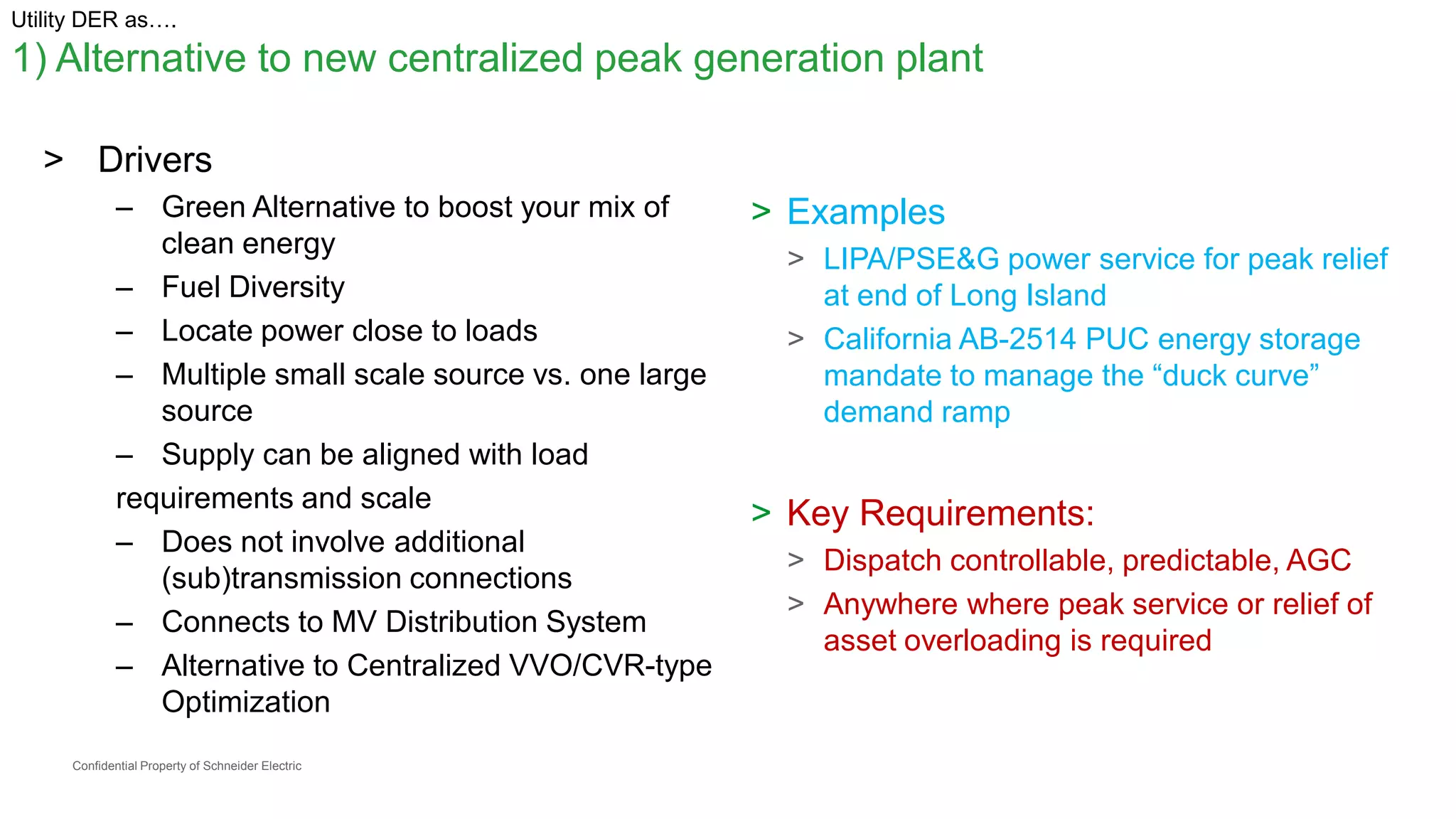 Confidential Property of Schneider Electric
Utility DER as….
1) Alternative to new centralized peak generation plant
> Drivers
– Green Alternative to boost your mix of
clean energy
– Fuel Diversity
– Locate power close to loads
– Multiple small scale source vs. one large
source
– Supply can be aligned with load
requirements and scale
– Does not involve additional
(sub)transmission connections
– Connects to MV Distribution System
– Alternative to Centralized VVO/CVR-type
Optimization
> Examples
> LIPA/PSE&G power service for peak relief
at end of Long Island
> California AB-2514 PUC energy storage
mandate to manage the “duck curve”
demand ramp
> Key Requirements:
> Dispatch controllable, predictable, AGC
> Anywhere where peak service or relief of
asset overloading is required
 