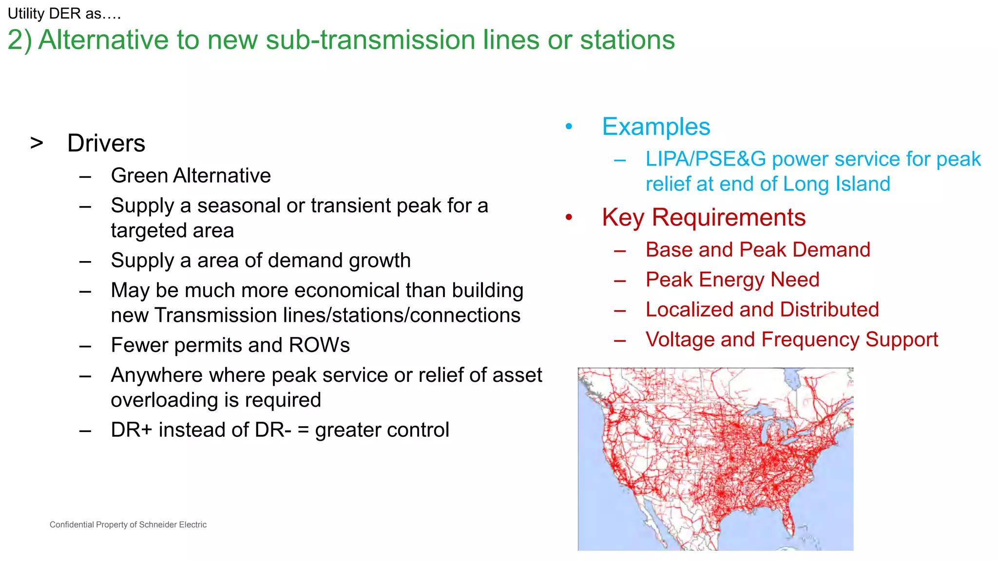 Confidential Property of Schneider Electric
Utility DER as….
2) Alternative to new sub-transmission lines or stations
> Drivers
– Green Alternative
– Supply a seasonal or transient peak for a
targeted area
– Supply a area of demand growth
– May be much more economical than building
new Transmission lines/stations/connections
– Fewer permits and ROWs
– Anywhere where peak service or relief of asset
overloading is required
– DR+ instead of DR- = greater control
• Examples
– LIPA/PSE&G power service for peak
relief at end of Long Island
• Key Requirements
– Base and Peak Demand
– Peak Energy Need
– Localized and Distributed
– Voltage and Frequency Support
 