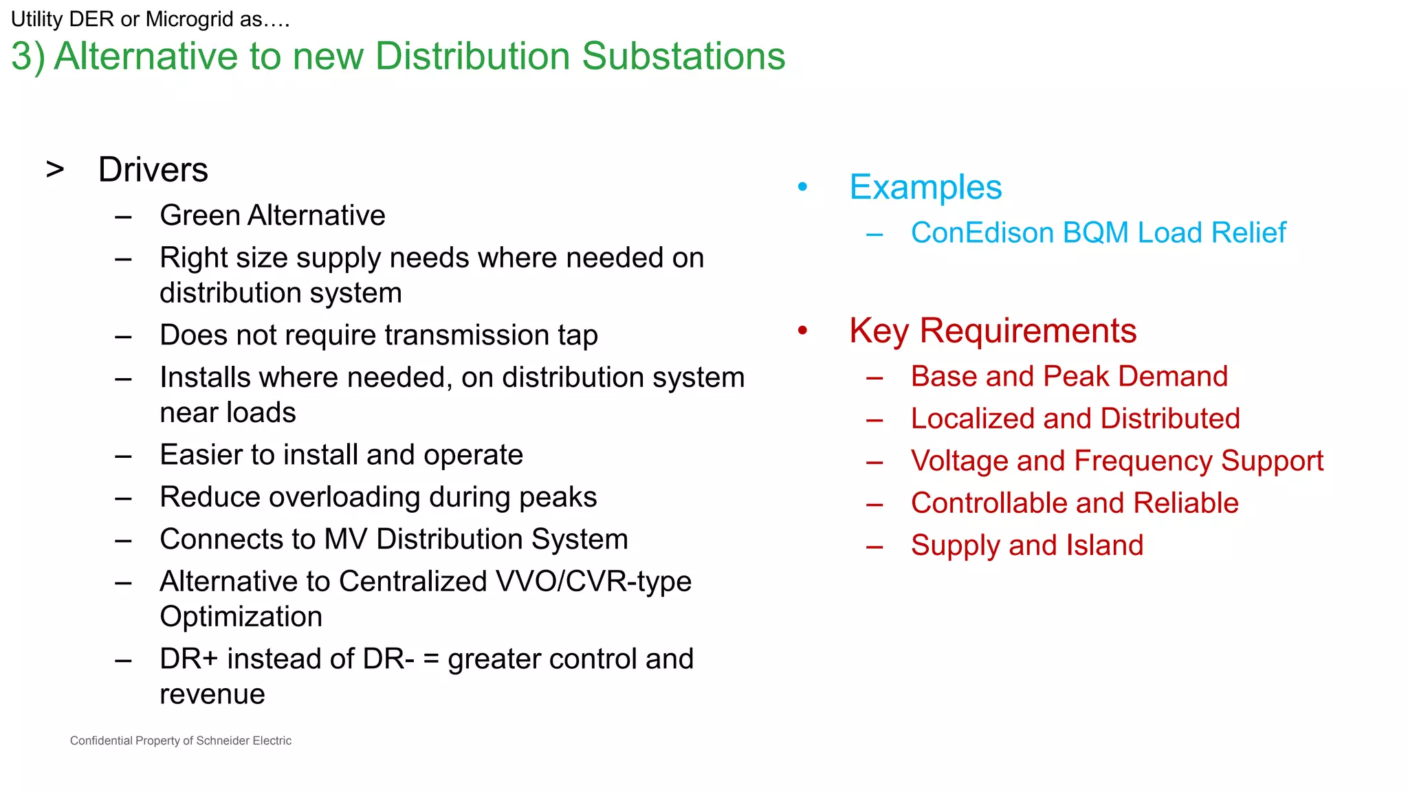 Confidential Property of Schneider Electric
Utility DER or Microgrid as….
3) Alternative to new Distribution Substations
> Drivers
– Green Alternative
– Right size supply needs where needed on
distribution system
– Does not require transmission tap
– Installs where needed, on distribution system
near loads
– Easier to install and operate
– Reduce overloading during peaks
– Connects to MV Distribution System
– Alternative to Centralized VVO/CVR-type
Optimization
– DR+ instead of DR- = greater control and
revenue
• Examples
– ConEdison BQM Load Relief
• Key Requirements
– Base and Peak Demand
– Localized and Distributed
– Voltage and Frequency Support
– Controllable and Reliable
– Supply and Island
 