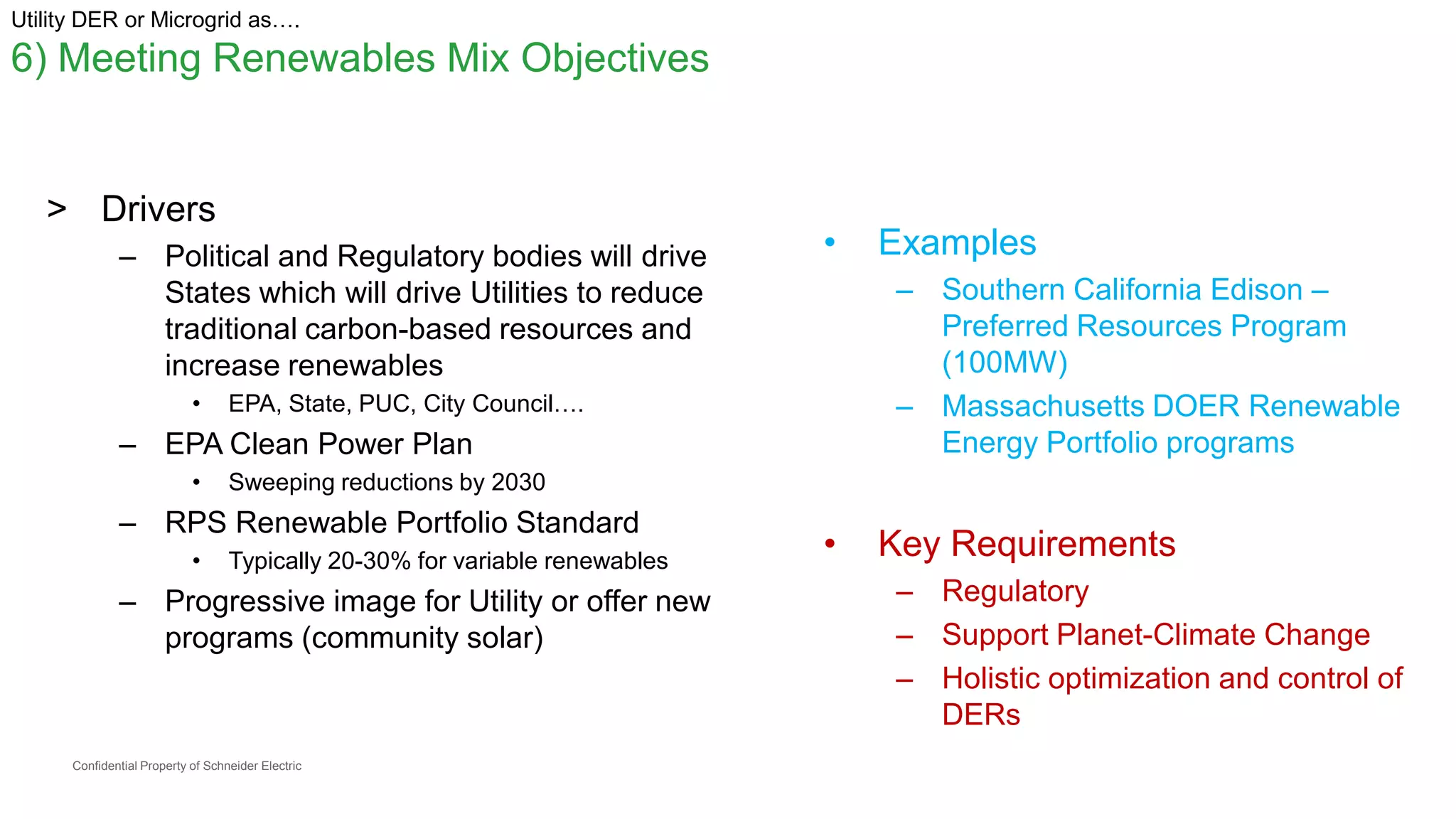 Confidential Property of Schneider Electric
Utility DER or Microgrid as….
6) Meeting Renewables Mix Objectives
> Drivers
– Political and Regulatory bodies will drive
States which will drive Utilities to reduce
traditional carbon-based resources and
increase renewables
• EPA, State, PUC, City Council….
– EPA Clean Power Plan
• Sweeping reductions by 2030
– RPS Renewable Portfolio Standard
• Typically 20-30% for variable renewables
– Progressive image for Utility or offer new
programs (community solar)
• Examples
– Southern California Edison –
Preferred Resources Program
(100MW)
– Massachusetts DOER Renewable
Energy Portfolio programs
• Key Requirements
– Regulatory
– Support Planet-Climate Change
– Holistic optimization and control of
DERs
 
