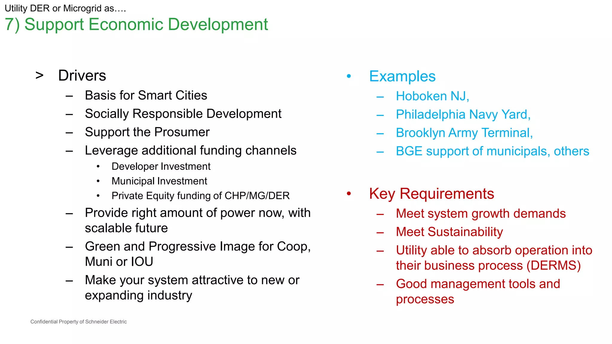 Confidential Property of Schneider Electric
Utility DER or Microgrid as….
7) Support Economic Development
> Drivers
– Basis for Smart Cities
– Socially Responsible Development
– Support the Prosumer
– Leverage additional funding channels
• Developer Investment
• Municipal Investment
• Private Equity funding of CHP/MG/DER
– Provide right amount of power now, with
scalable future
– Green and Progressive Image for Coop,
Muni or IOU
– Make your system attractive to new or
expanding industry
• Examples
– Hoboken NJ,
– Philadelphia Navy Yard,
– Brooklyn Army Terminal,
– BGE support of municipals, others
• Key Requirements
– Meet system growth demands
– Meet Sustainability
– Utility able to absorb operation into
their business process (DERMS)
– Good management tools and
processes
 