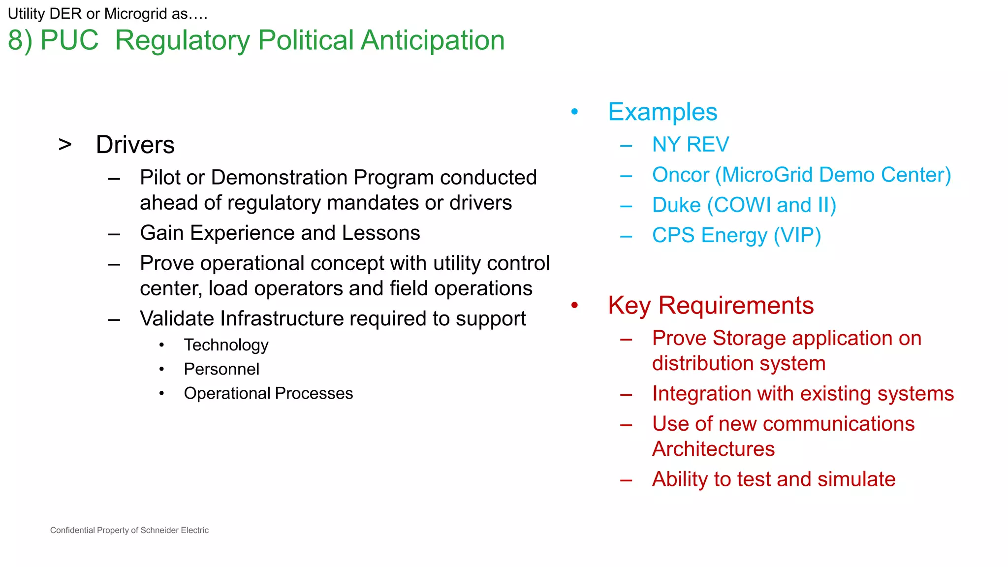 Confidential Property of Schneider Electric
Utility DER or Microgrid as….
8) PUC Regulatory Political Anticipation
> Drivers
– Pilot or Demonstration Program conducted
ahead of regulatory mandates or drivers
– Gain Experience and Lessons
– Prove operational concept with utility control
center, load operators and field operations
– Validate Infrastructure required to support
• Technology
• Personnel
• Operational Processes
• Examples
– NY REV
– Oncor (MicroGrid Demo Center)
– Duke (COWI and II)
– CPS Energy (VIP)
• Key Requirements
– Prove Storage application on
distribution system
– Integration with existing systems
– Use of new communications
Architectures
– Ability to test and simulate
 