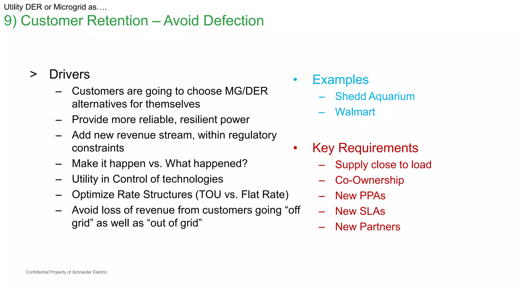 Confidential Property of Schneider Electric
Utility DER or Microgrid as….
9) Customer Retention – Avoid Defection
> Drivers
– Customers are going to choose MG/DER
alternatives for themselves
– Provide more reliable, resilient power
– Add new revenue stream, within regulatory
constraints
– Make it happen vs. What happened?
– Utility in Control of technologies
– Optimize Rate Structures (TOU vs. Flat Rate)
– Avoid loss of revenue from customers going “off
grid” as well as “out of grid”
• Examples
– Shedd Aquarium
– Walmart
• Key Requirements
– Supply close to load
– Co-Ownership
– New PPAs
– New SLAs
– New Partners
 