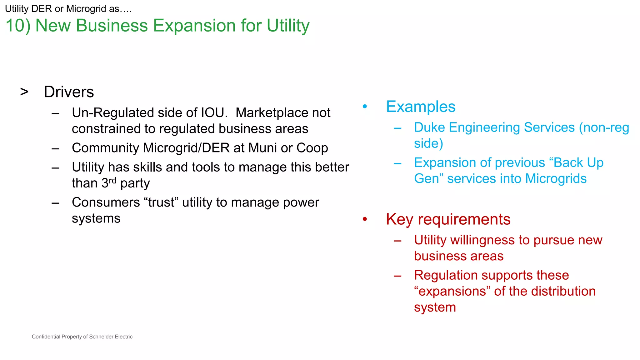 Confidential Property of Schneider Electric
Utility DER or Microgrid as….
10) New Business Expansion for Utility
> Drivers
– Un-Regulated side of IOU. Marketplace not
constrained to regulated business areas
– Community Microgrid/DER at Muni or Coop
– Utility has skills and tools to manage this better
than 3rd party
– Consumers “trust” utility to manage power
systems
• Examples
– Duke Engineering Services (non-reg
side)
– Expansion of previous “Back Up
Gen” services into Microgrids
• Key requirements
– Utility willingness to pursue new
business areas
– Regulation supports these
“expansions” of the distribution
system
 