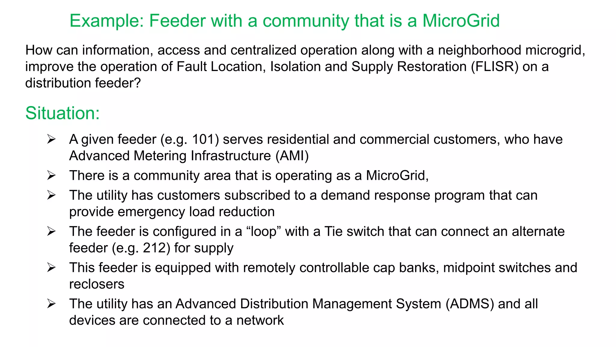  A given feeder (e.g. 101) serves residential and commercial customers, who have
Advanced Metering Infrastructure (AMI)
 There is a community area that is operating as a MicroGrid,
 The utility has customers subscribed to a demand response program that can
provide emergency load reduction
 The feeder is configured in a “loop” with a Tie switch that can connect an alternate
feeder (e.g. 212) for supply
 This feeder is equipped with remotely controllable cap banks, midpoint switches and
reclosers
 The utility has an Advanced Distribution Management System (ADMS) and all
devices are connected to a network
Situation:
Example: Feeder with a community that is a MicroGrid
How can information, access and centralized operation along with a neighborhood microgrid,
improve the operation of Fault Location, Isolation and Supply Restoration (FLISR) on a
distribution feeder?
 