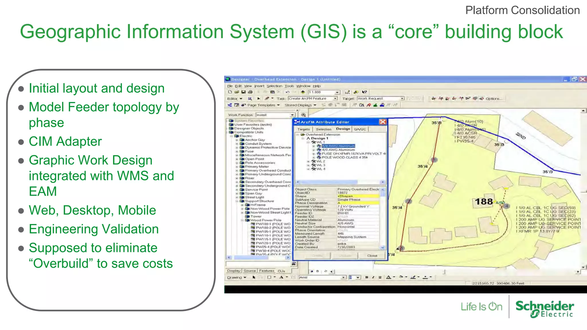 Geographic Information System (GIS) is a “core” building block
● Initial layout and design
● Model Feeder topology by
phase
● CIM Adapter
● Graphic Work Design
integrated with WMS and
EAM
● Web, Desktop, Mobile
● Engineering Validation
● Supposed to eliminate
“Overbuild” to save costs
Platform Consolidation
 