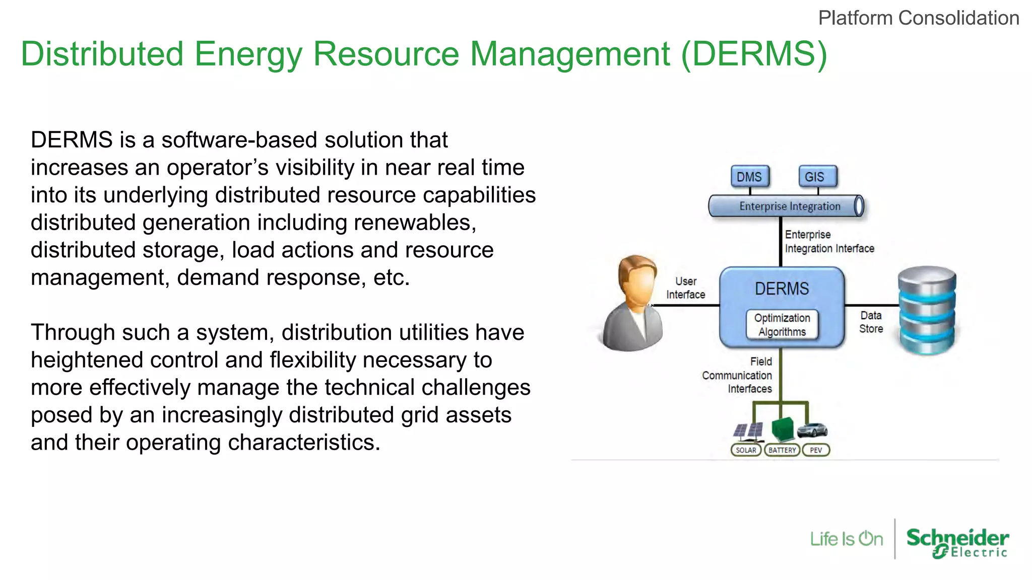 Distributed Energy Resource Management (DERMS)
Platform Consolidation
DERMS is a software-based solution that
increases an operator’s visibility in near real time
into its underlying distributed resource capabilities
distributed generation including renewables,
distributed storage, load actions and resource
management, demand response, etc.
Through such a system, distribution utilities have
heightened control and flexibility necessary to
more effectively manage the technical challenges
posed by an increasingly distributed grid assets
and their operating characteristics.
 