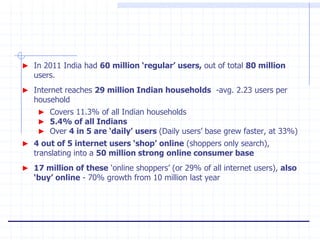 ► In 2011 India had 60 million ‘regular’ users, out of total 80 million
   users.
► Internet reaches 29 million Indian households -avg. 2.23 users per
   household
    ► Covers 11.3% of all Indian households
    ► 5.4% of all Indians
    ► Over 4 in 5 are ‘daily’ users (Daily users‟ base grew faster, at 33%)
► 4 out of 5 internet users ‘shop’ online (shoppers only search),
   translating into a 50 million strong online consumer base
► 17 million of these „online shoppers‟ (or 29% of all internet users), also
   ‘buy’ online - 70% growth from 10 million last year
 