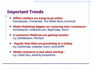 Important Trends
  Offline retailers are trying to go online –
  Futurebazaar, Cromaretail, The Mobile Store, Univercell

  Media Publishing Biggies are venturing into e-commerce –
  Homeshop18. indiatimes.com, BagitToday, StarCJ

  E-commerce Platforms are gaining traction –
  e.g. Buildabazaar, MartJack

  Popular Deal Sites are gravitating to e-tailing –
  e.g. KyaZoonga, snapdeal, koovs, seventyMM

  Mobile commerce is just about starting –
  e.g. Indian Rlys, banking transactions
 