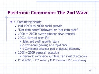 Electronic Commerce: The 2nd Wave
  e- Commerce history
    Mid-1990s to 2000: rapid growth

    “Dot-com boom” followed by “dot-com bust”

    2000 to 2003: overly gloomy news reports

    2003: signs of new life

         Sales and profit growth return
         e-Commerce growing at a rapid pace
         e-Commerce becomes part of general economy
      2008 – 2009 general recession
         Electronic commerce hurt less than most of economy
      Post 2009 – 2nd Wave / E-Commerce 2.0 underway


                                                               9
 