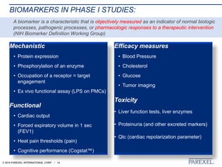 © 2018 PAREXEL INTERNATIONAL CORP. / 14
BIOMARKERS IN PHASE I STUDIES:
Mechanistic
• Protein expression
• Phosphorylation of an enzyme
• Occupation of a receptor = target
engagement
• Ex vivo functional assay (LPS on PMCs)
Functional
• Cardiac output
• Forced expiratory volume in 1 sec
(FEV1)
• Heat pain thresholds (pain)
• Cognitive performance (Cogstat™)
Efficacy measures
• Blood Pressure
• Cholesterol
• Glucose
• Tumor imaging
Toxicity
• Liver function tests, liver enzymes
• Proteinuria (and other excreted markers)
• Qtc (cardiac repolarization parameter)
A biomarker is a characteristic that is objectively measured as an indicator of normal biologic
processes, pathogenic processes, or pharmacologic responses to a therapeutic intervention
(NIH Biomarker Definition Working Group)
 