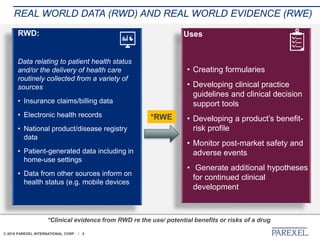 © 2018 PAREXEL INTERNATIONAL CORP. / 5
REAL WORLD DATA (RWD) AND REAL WORLD EVIDENCE (RWE)
RWD:
Data relating to patient health status
and/or the delivery of health care
routinely collected from a variety of
sources
• Insurance claims/billing data
• Electronic health records
• National product/disease registry
data
• Patient-generated data including in
home-use settings
• Data from other sources inform on
health status (e.g. mobile devices
Uses
• Creating formularies
• Developing clinical practice
guidelines and clinical decision
support tools
• Developing a product’s benefit-
risk profile
• Monitor post-market safety and
adverse events
• Generate additional hypotheses
for continued clinical
development
*RWE
*Clinical evidence from RWD re the use/ potential benefits or risks of a drug
 