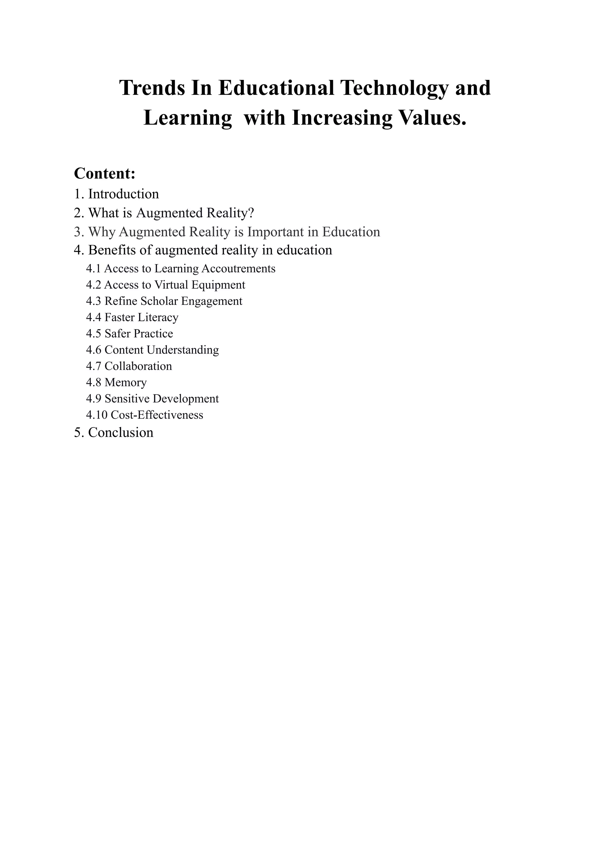 Trends In Educational Technology and
Learning with Increasing Values.
Content:
1. Introduction
2. What is Augmented Reality?
3. Why Augmented Reality is Important in Education
4. Benefits of augmented reality in education
4.1 Access to Learning Accoutrements
4.2 Access to Virtual Equipment
4.3 Refine Scholar Engagement
4.4 Faster Literacy
4.5 Safer Practice
4.6 Content Understanding
4.7 Collaboration
4.8 Memory
4.9 Sensitive Development
4.10 Cost-Effectiveness
5. Conclusion
 