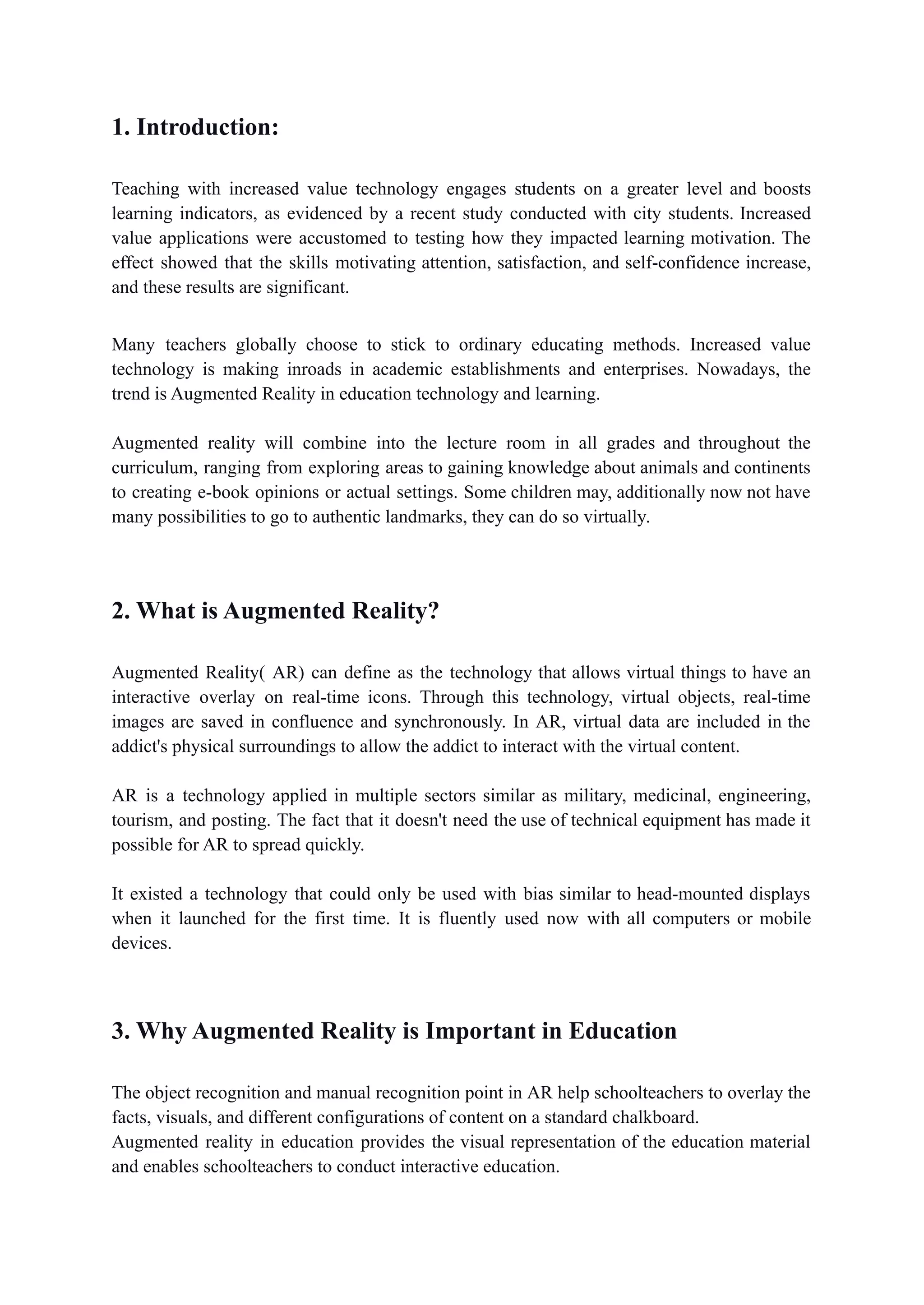 1. Introduction:
Teaching with increased value technology engages students on a greater level and boosts
learning indicators, as evidenced by a recent study conducted with city students. Increased
value applications were accustomed to testing how they impacted learning motivation. The
effect showed that the skills motivating attention, satisfaction, and self-confidence increase,
and these results are significant.
Many teachers globally choose to stick to ordinary educating methods. Increased value
technology is making inroads in academic establishments and enterprises. Nowadays, the
trend is Augmented Reality in education technology and learning.
Augmented reality will combine into the lecture room in all grades and throughout the
curriculum, ranging from exploring areas to gaining knowledge about animals and continents
to creating e-book opinions or actual settings. Some children may, additionally now not have
many possibilities to go to authentic landmarks, they can do so virtually.
2. What is Augmented Reality?
Augmented Reality( AR) can define as the technology that allows virtual things to have an
interactive overlay on real-time icons. Through this technology, virtual objects, real-time
images are saved in confluence and synchronously. In AR, virtual data are included in the
addict's physical surroundings to allow the addict to interact with the virtual content.
AR is a technology applied in multiple sectors similar as military, medicinal, engineering,
tourism, and posting. The fact that it doesn't need the use of technical equipment has made it
possible for AR to spread quickly.
It existed a technology that could only be used with bias similar to head-mounted displays
when it launched for the first time. It is fluently used now with all computers or mobile
devices.
3. Why Augmented Reality is Important in Education
The object recognition and manual recognition point in AR help schoolteachers to overlay the
facts, visuals, and different configurations of content on a standard chalkboard.
Augmented reality in education provides the visual representation of the education material
and enables schoolteachers to conduct interactive education.
 