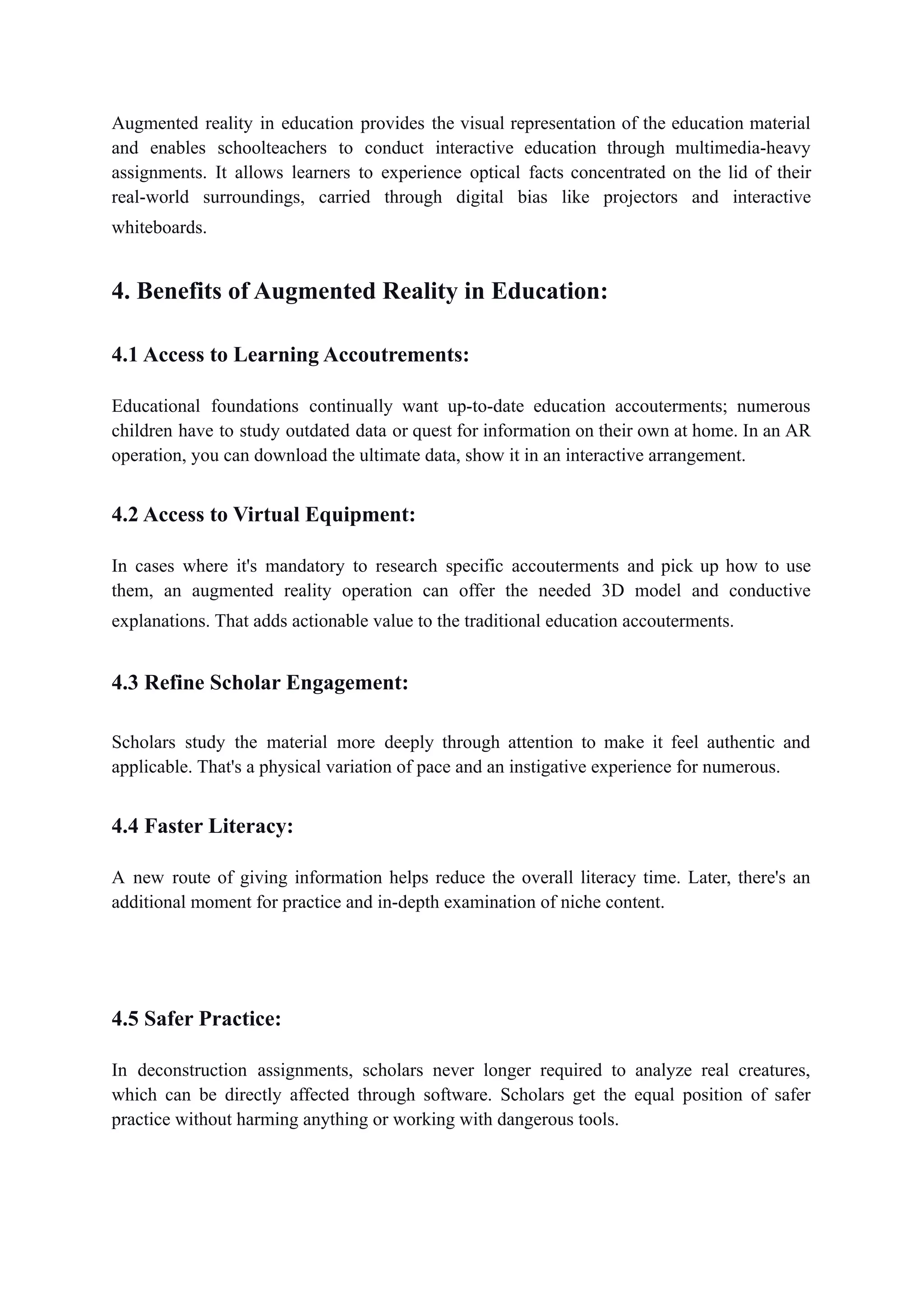 Augmented reality in education provides the visual representation of the education material
and enables schoolteachers to conduct interactive education through multimedia-heavy
assignments. It allows learners to experience optical facts concentrated on the lid of their
real-world surroundings, carried through digital bias like projectors and interactive
whiteboards.
4. Benefits of Augmented Reality in Education:
4.1 Access to Learning Accoutrements:
Educational foundations continually want up-to-date education accouterments; numerous
children have to study outdated data or quest for information on their own at home. In an AR
operation, you can download the ultimate data, show it in an interactive arrangement.
4.2 Access to Virtual Equipment:
In cases where it's mandatory to research specific accouterments and pick up how to use
them, an augmented reality operation can offer the needed 3D model and conductive
explanations. That adds actionable value to the traditional education accouterments.
4.3 Refine Scholar Engagement:
Scholars study the material more deeply through attention to make it feel authentic and
applicable. That's a physical variation of pace and an instigative experience for numerous.
4.4 Faster Literacy:
A new route of giving information helps reduce the overall literacy time. Later, there's an
additional moment for practice and in-depth examination of niche content.
4.5 Safer Practice:
In deconstruction assignments, scholars never longer required to analyze real creatures,
which can be directly affected through software. Scholars get the equal position of safer
practice without harming anything or working with dangerous tools.
 